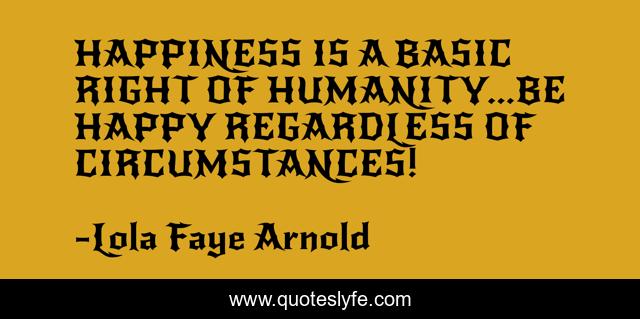 HAPPINESS IS A BASIC RIGHT OF HUMANITY...BE HAPPY REGARDLESS OF CIRCUMSTANCES!