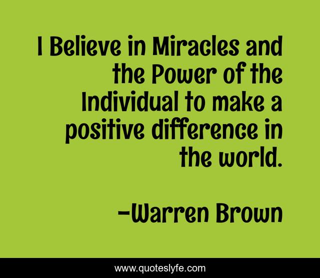 I Believe in Miracles and the Power of the Individual to make a positive difference in the world.