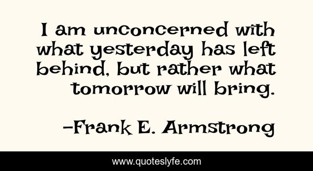 I am unconcerned with what yesterday has left behind, but rather what tomorrow will bring.