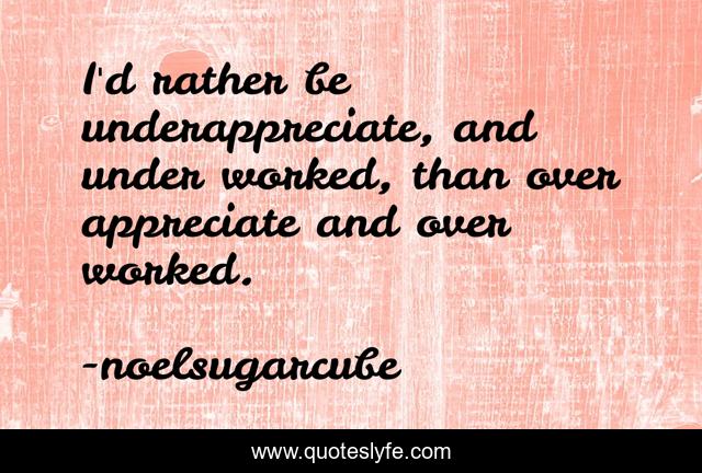 I'd rather be underappreciate, and under worked, than over appreciate and over worked.