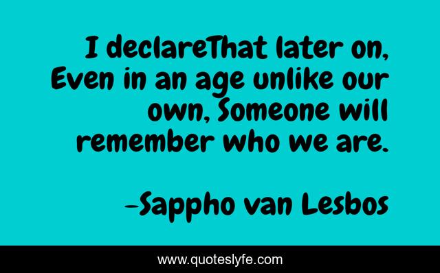 I declareThat later on, Even in an age unlike our own, Someone will remember who we are.