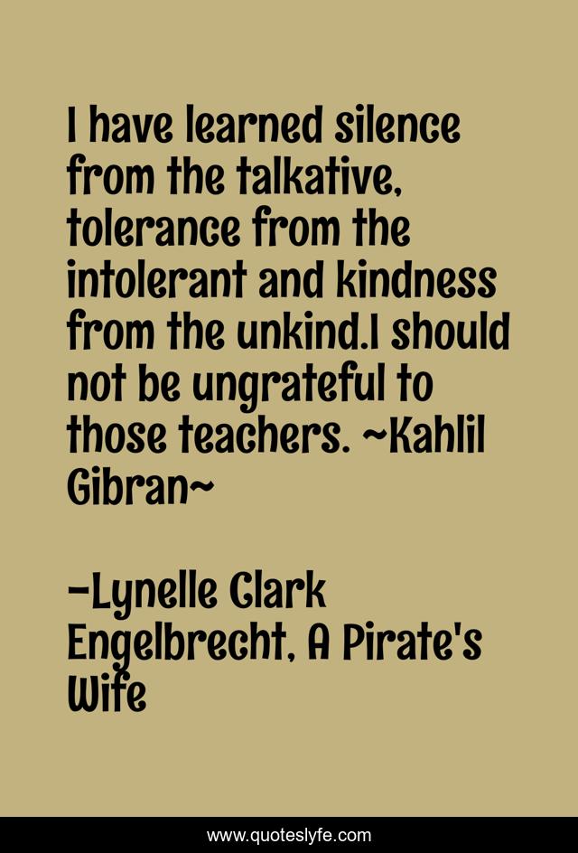 I have learned silence from the talkative, tolerance from the intolerant and kindness from the unkind.I should not be ungrateful to those teachers. ~Kahlil Gibran~