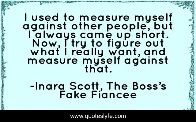I used to measure myself against other people, but I always came up short. Now, I try to figure out what I really want, and measure myself against that.