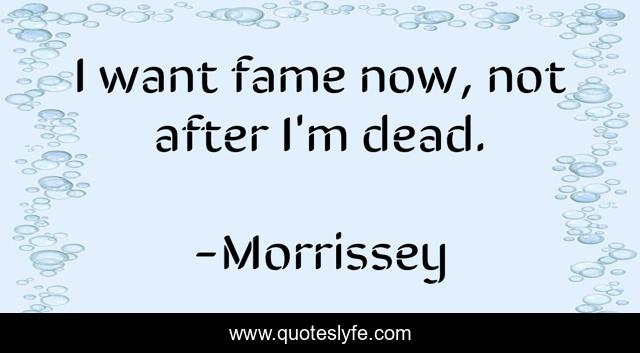 I want fame now, not after I'm dead.