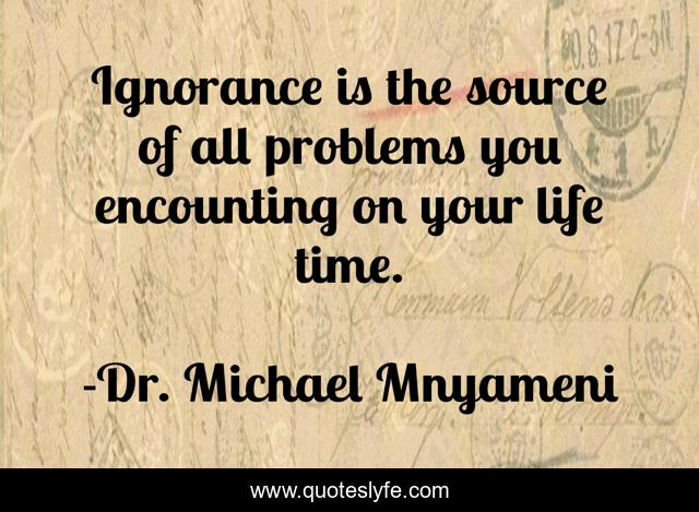 Ignorance is the source of all problems you encounting on your life time.