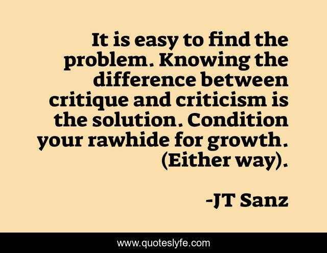 It is easy to find the problem. Knowing the difference between critique and criticism is the solution. Condition your rawhide for growth. (Either way).