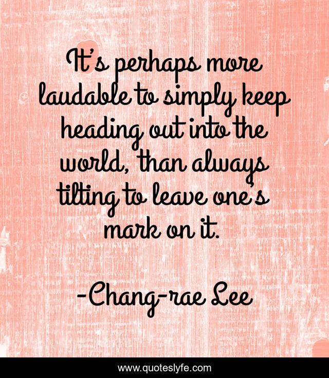 It’s perhaps more laudable to simply keep heading out into the world, than always tilting to leave one’s mark on it.