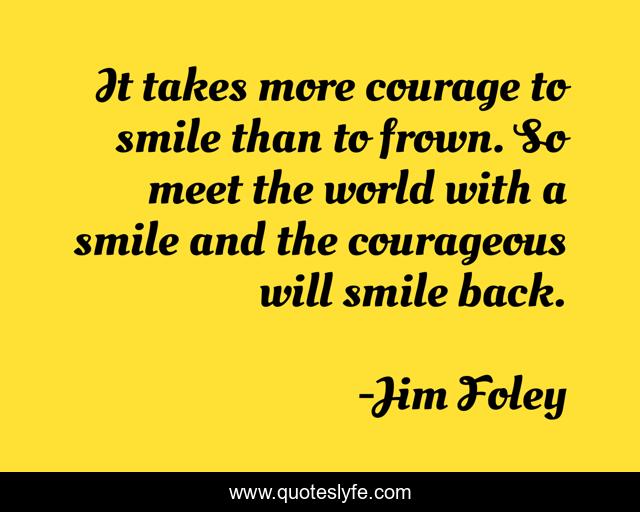 It takes more courage to smile than to frown. So meet the world with a smile and the courageous will smile back.