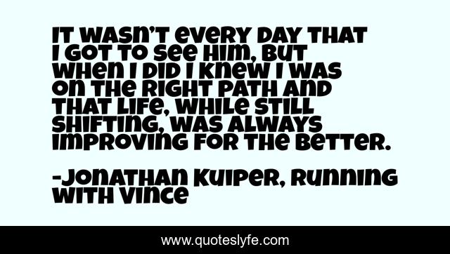 It wasn’t every day that I got to see him, but when I did I knew I was on the right path and that life, while still shifting, was always improving for the better.