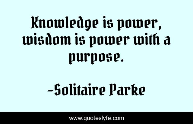 Knowledge is power, wisdom is power with a purpose.