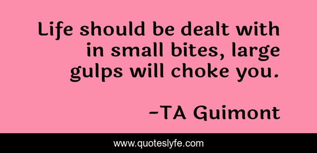 Life should be dealt with in small bites, large gulps will choke you.