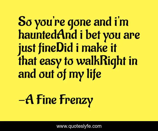 So you're gone and i'm hauntedAnd i bet you are just fineDid i make it that easy to walkRight in and out of my life