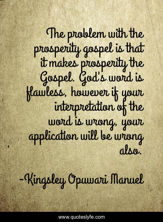 The problem with the prosperity gospel is that it makes prosperity the Gospel. God's word is flawless, however if your interpretation of the word is wrong, your application will be wrong also.