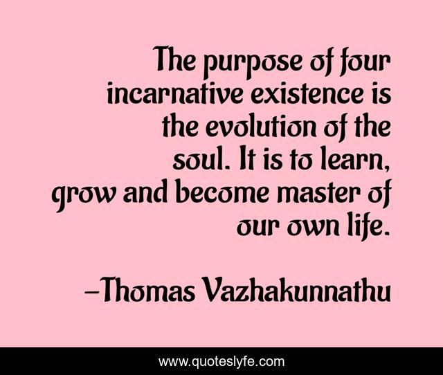 The purpose of four incarnative existence is the evolution of the soul. It is to learn, grow and become master of our own life.