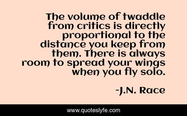 The volume of twaddle from critics is directly proportional to the distance you keep from them. There is always room to spread your wings when you fly solo.