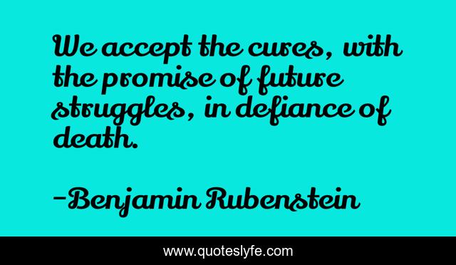 We accept the cures, with the promise of future struggles, in defiance of death.