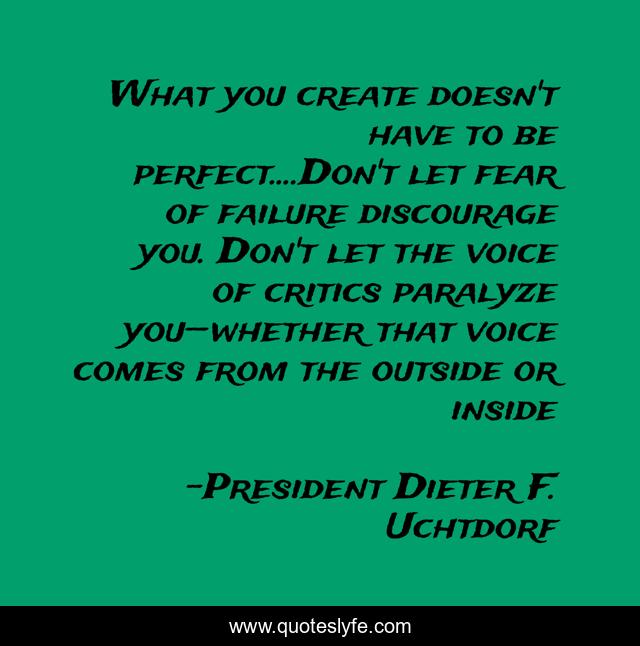 What you create doesn't have to be perfect....Don't let fear of failure discourage you. Don't let the voice of critics paralyze you—whether that voice comes from the outside or inside