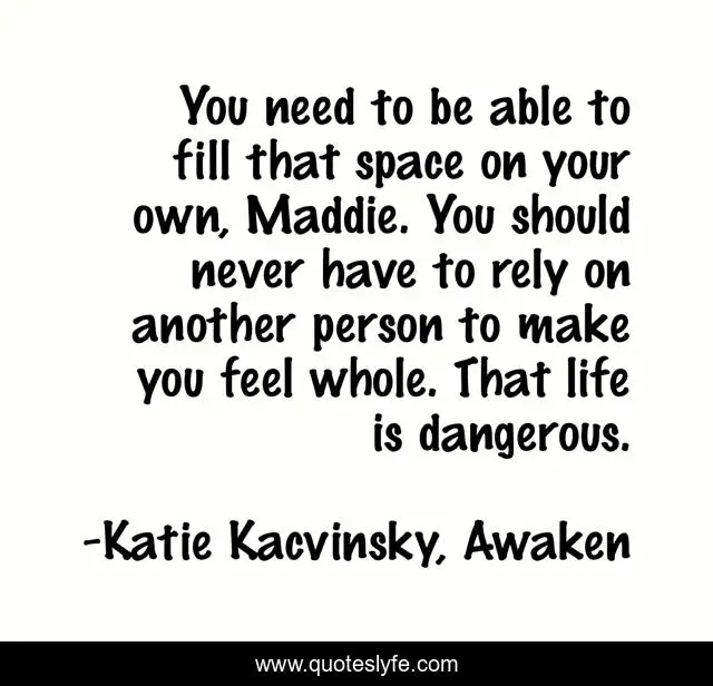 You need to be able to fill that space on your own, Maddie. You should never have to rely on another person to make you feel whole. That life is dangerous.