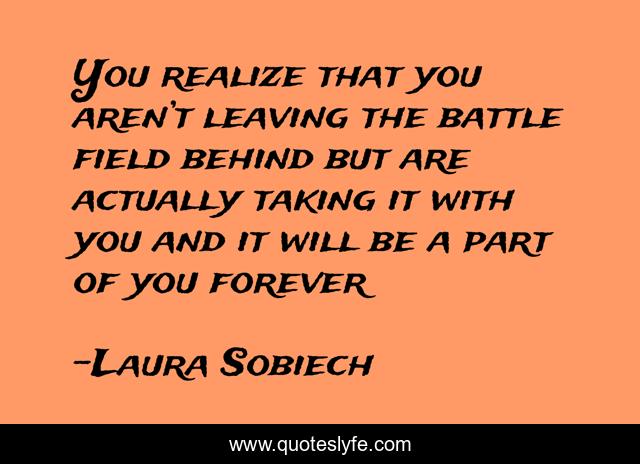 You realize that you aren’t leaving the battle field behind but are actually taking it with you and it will be a part of you forever