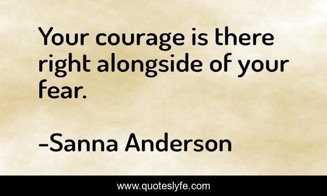 Your courage is there right alongside of your fear.