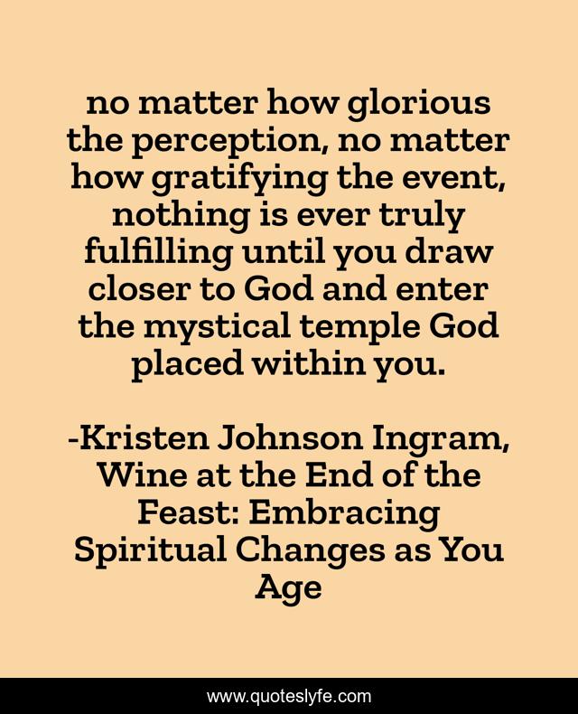no matter how glorious the perception, no matter how gratifying the event, nothing is ever truly fulfilling until you draw closer to God and enter the mystical temple God placed within you.