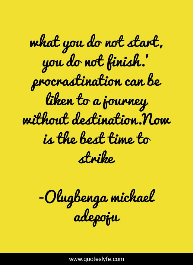 what you do not start, you do not finish.' procrastination can be liken to a journey without destination.Now is the best time to strike