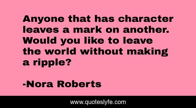 Anyone that has character leaves a mark on another. Would you like to leave the world without making a ripple?