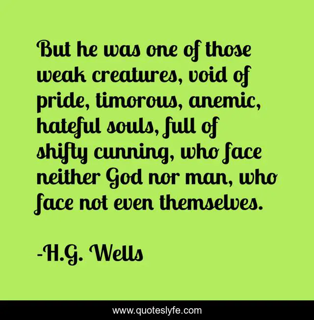 But he was one of those weak creatures, void of pride, timorous, anemic, hateful souls, full of shifty cunning, who face neither God nor man, who face not even themselves.