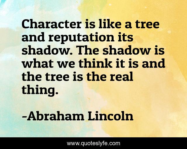 Character is like a tree and reputation its shadow. The shadow is what we think it is and the tree is the real thing.