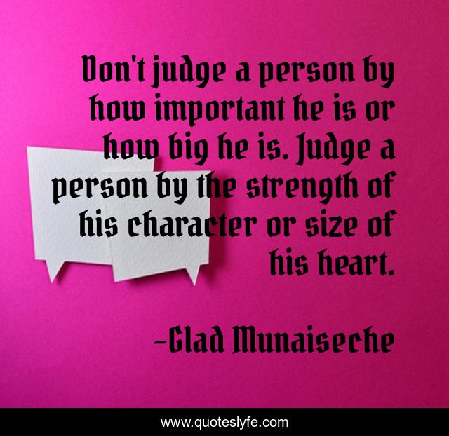 Don't judge a person by how important he is or how big he is. Judge a person by the strength of his character or size of his heart.