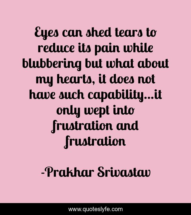 Eyes can shed tears to reduce its pain while blubbering but what about my hearts, it does not have such capability...it only wept into frustration and frustration