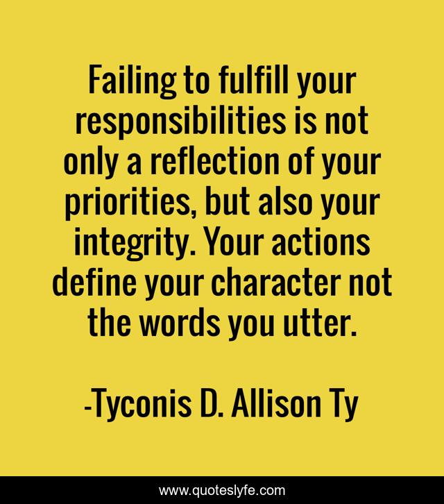 Failing to fulfill your responsibilities is not only a reflection of your priorities, but also your integrity. Your actions define your character not the words you utter.
