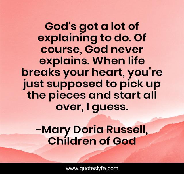 God's got a lot of explaining to do. Of course, God never explains. When life breaks your heart, you're just supposed to pick up the pieces and start all over, I guess.
