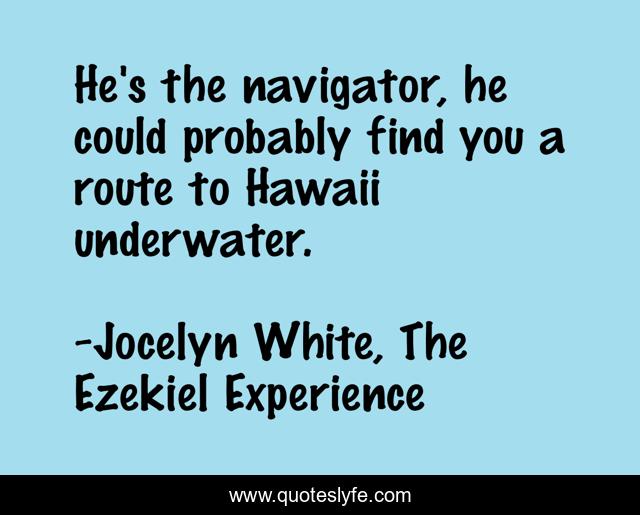 He's the navigator, he could probably find you a route to Hawaii underwater.
