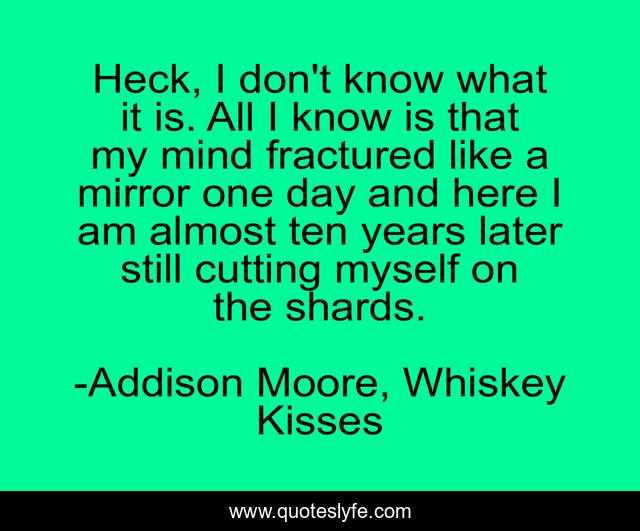 Heck, I don't know what it is. All I know is that my mind fractured like a mirror one day and here I am almost ten years later still cutting myself on the shards.
