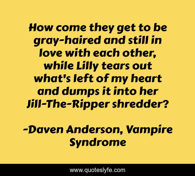How come they get to be gray-haired and still in love with each other, while Lilly tears out what's left of my heart and dumps it into her Jill-The-Ripper shredder?