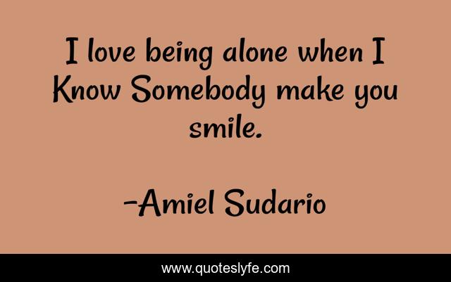 I love being alone when I Know Somebody make you smile.