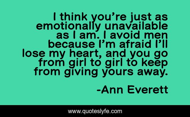I think you’re just as emotionally unavailable as I am. I avoid men because I’m afraid I’ll lose my heart, and you go from girl to girl to keep from giving yours away.