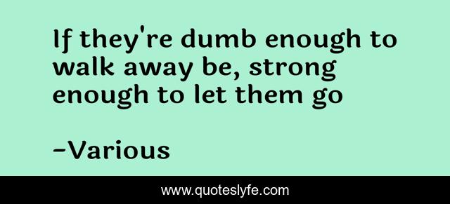 If they're dumb enough to walk away be, strong enough to let them go
