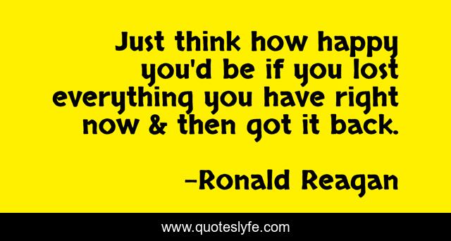 Just think how happy you'd be if you lost everything you have right now & then got it back.