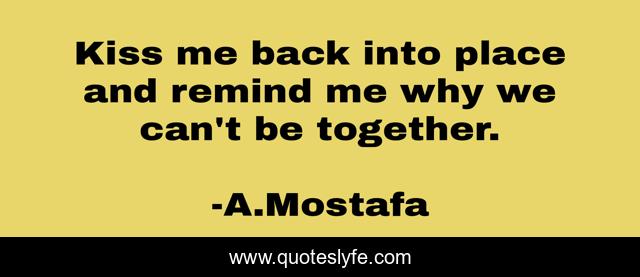 Kiss me back into place and remind me why we can't be together.
