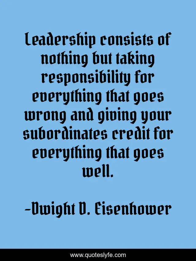 Leadership consists of nothing but taking responsibility for everything that goes wrong and giving your subordinates credit for everything that goes well.