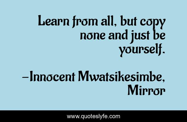 Learn from all, but copy none and just be yourself.