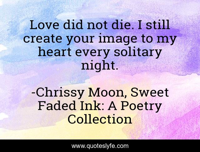 Love did not die. I still create your image to my heart every solitary night.