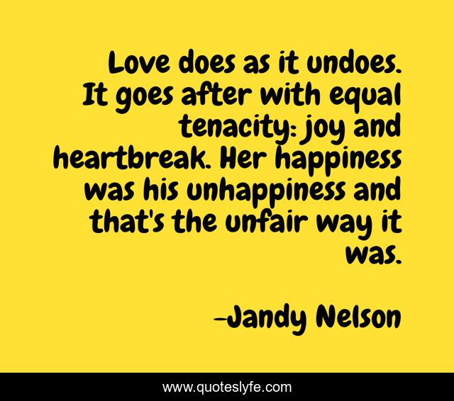 Love does as it undoes. It goes after with equal tenacity: joy and heartbreak. Her happiness was his unhappiness and that's the unfair way it was.