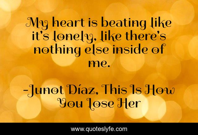 My heart is beating like it's lonely, like there's nothing else inside of me.