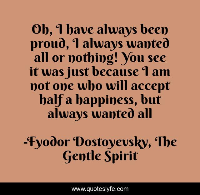 Oh, I have always been proud, I always wanted all or nothing! You see it was just because I am not one who will accept half a happiness, but always wanted all