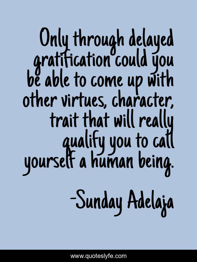 Only through delayed gratification could you be able to come up with other virtues, character, trait that will really qualify you to call yourself a human being.