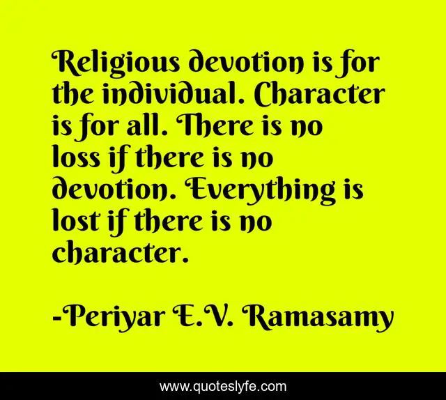 Religious devotion is for the individual. Character is for all. There is no loss if there is no devotion. Everything is lost if there is no character.