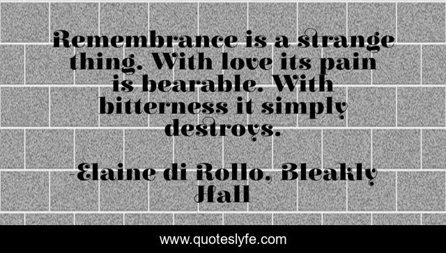 Remembrance is a strange thing. With love its pain is bearable. With bitterness it simply destroys.